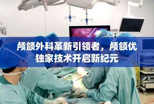 颅颌外科革新引领者,颅颌优独家技术开启新纪元
