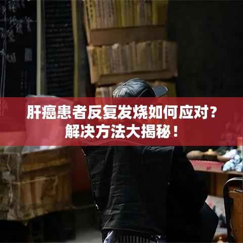 肝癌患者反复发烧如何应对?解决方法大揭秘!