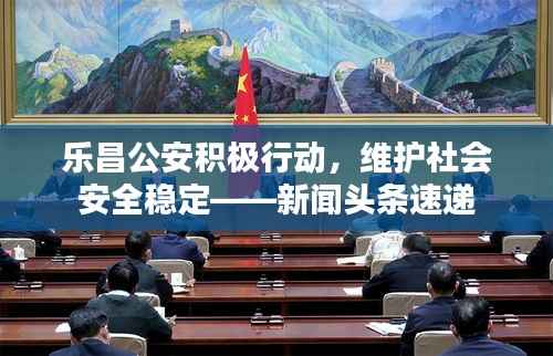 乐昌公安积极行动,维护社会安全稳定——新闻头条速递