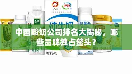 中国酸奶公司排名大揭秘,哪些品牌独占鳌头?
