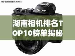 湖南相机排名TOP10榜单揭秘!