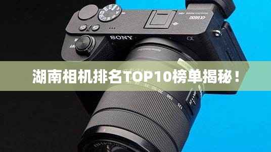 湖南相机排名TOP10榜单揭秘!
