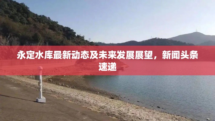 永定水库最新动态及未来发展展望,新闻头条速递