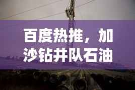百度热推,加沙钻井队石油探索之旅揭秘!