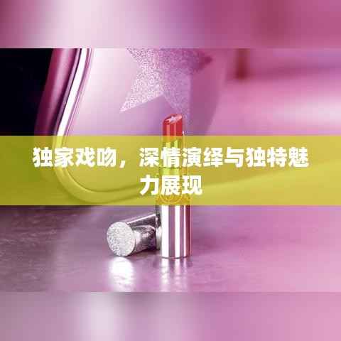 独家戏吻,深情演绎与独特魅力展现