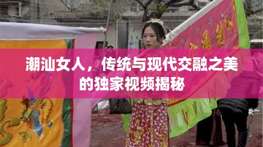 潮汕女人，传统与现代交融之美的独家视频揭秘