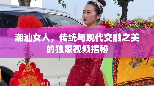 潮汕女人,传统与现代交融之美的独家视频揭秘