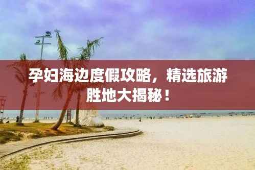 孕妇海边度假攻略，精选旅游胜地大揭秘！