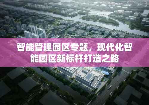 智能管理园区专题,现代化智能园区新标杆打造之路