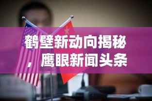 鹤壁新动向揭秘,鹰眼新闻头条带你洞悉城市最新资讯