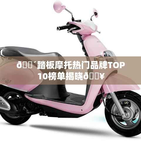 🚴踏板摩托热门品牌TOP10榜单揭晓🔥