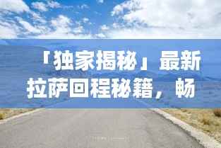「独家揭秘」最新拉萨回程秘籍，畅游318国道，你的行程攻略全在这！