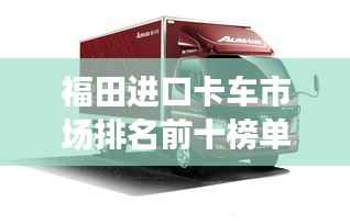 福田进口卡车市场排名前十榜单揭晓！