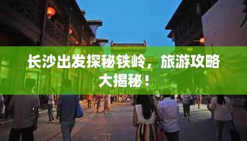 长沙出发探秘铁岭,旅游攻略大揭秘!