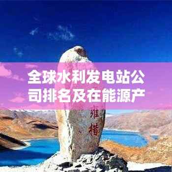 全球水利发电站公司排名及在能源产业中的核心地位解析
