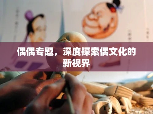 偶偶专题,深度探索偶文化的新视界