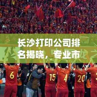 长沙打印公司排名揭晓,专业市场分析助你洞悉行业趋势