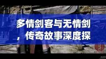 多情剑客与无情剑,传奇故事深度探索